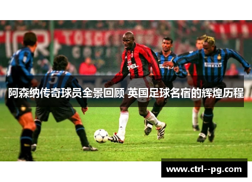 阿森纳传奇球员全景回顾 英国足球名宿的辉煌历程