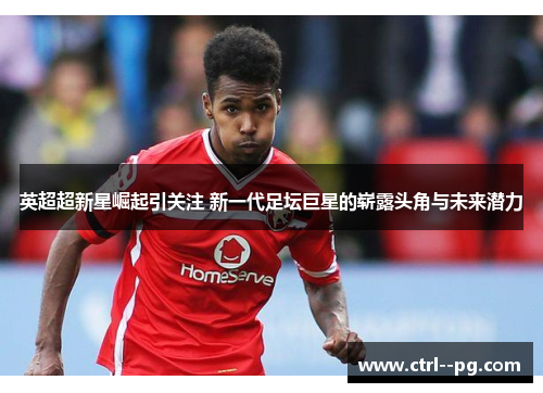英超超新星崛起引关注 新一代足坛巨星的崭露头角与未来潜力
