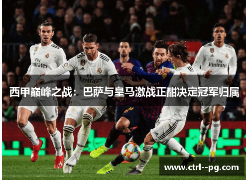 西甲巅峰之战：巴萨与皇马激战正酣决定冠军归属