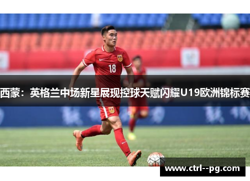 西蒙：英格兰中场新星展现控球天赋闪耀U19欧洲锦标赛