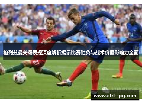 格列兹曼关键表现深度解析揭示比赛胜负与战术价值影响力全面 格列兹曼关键表现深度解析揭示比赛胜负与战术价值影响力全面