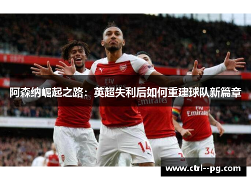 阿森纳崛起之路:英超失利后如何重建球队新篇章 阿森纳崛起之路:英超失利后如何重建球队新篇章