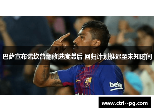 巴萨宣布诺坎普翻修进度滞后 回归计划推迟至未知时间 巴萨宣布诺坎普翻修进度滞后 回归计划推迟至未知时间