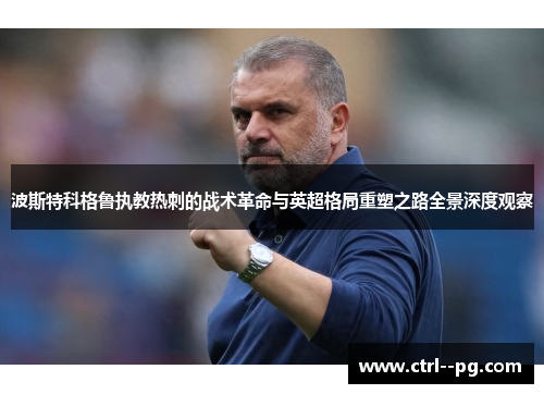 波斯特科格鲁执教热刺的战术革命与英超格局重塑之路全景深度观察 波斯特科格鲁执教热刺的战术革命与英超格局重塑之路全景深度观察