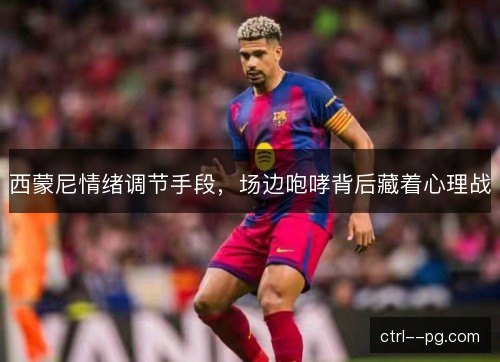 西蒙尼情绪调节手段，场边咆哮背后藏着心理战